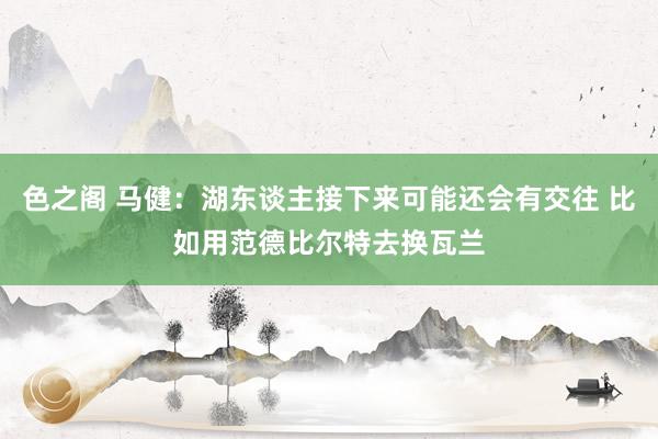 色之阁 马健：湖东谈主接下来可能还会有交往 比如用范德比尔特去换瓦兰