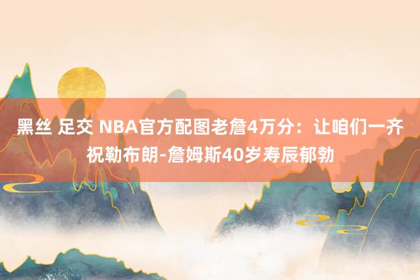 黑丝 足交 NBA官方配图老詹4万分：让咱们一齐祝勒布朗-詹姆斯40岁寿辰郁勃