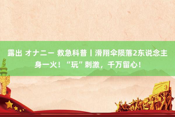 露出 オナニー 救急科普丨滑翔伞陨落2东说念主身一火！“玩”刺激，千万留心！