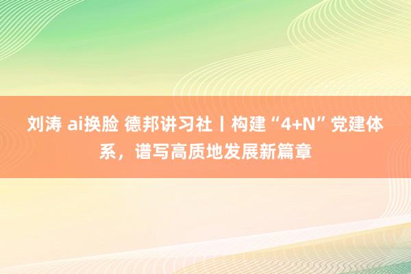 刘涛 ai换脸 德邦讲习社丨构建“4+N”党建体系，谱写高质地发展新篇章