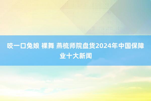 咬一口兔娘 裸舞 燕梳师院盘货2024年中国保障业十大新闻