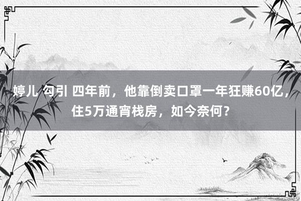 婷儿 勾引 四年前，他靠倒卖口罩一年狂赚60亿，住5万通宵栈房，如今奈何？