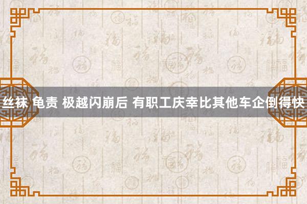 丝袜 龟责 极越闪崩后 有职工庆幸比其他车企倒得快