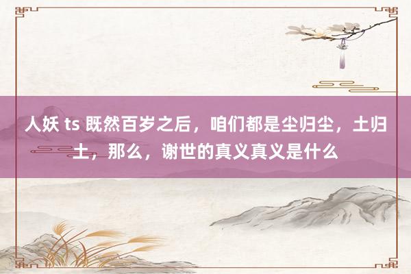 人妖 ts 既然百岁之后，咱们都是尘归尘，土归土，那么，谢世的真义真义是什么