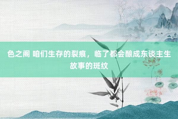 色之阁 咱们生存的裂痕，临了都会酿成东谈主生故事的斑纹