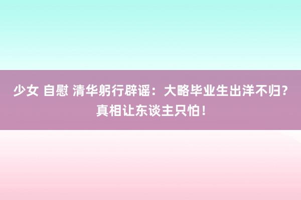 少女 自慰 清华躬行辟谣：大略毕业生出洋不归？真相让东谈主只怕！