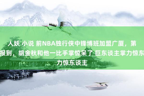 人妖 小说 前NBA独行侠中锋博班加盟广厦，第一天报到，胡金秋和他一比手掌惊呆了 巨东谈主掌力惊东谈主