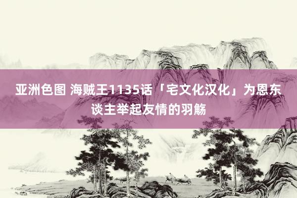 亚洲色图 海贼王1135话「宅文化汉化」为恩东谈主举起友情的羽觞