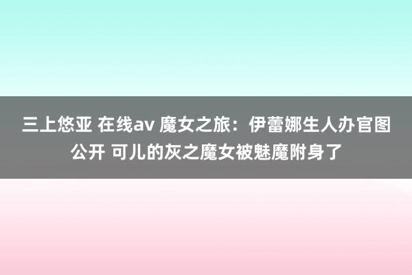 三上悠亚 在线av 魔女之旅：伊蕾娜生人办官图公开 可儿的灰之魔女被魅魔附身了