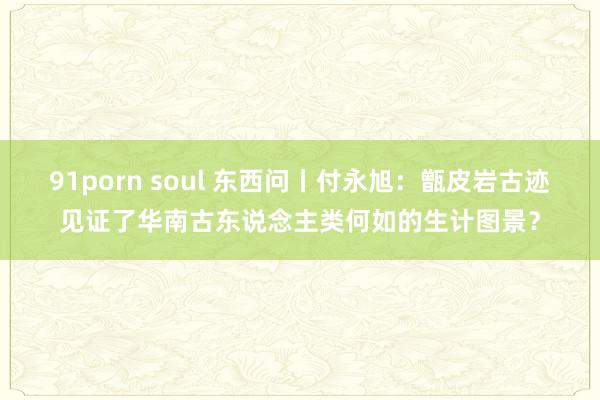 91porn soul 东西问丨付永旭：甑皮岩古迹见证了华南古东说念主类何如的生计图景？