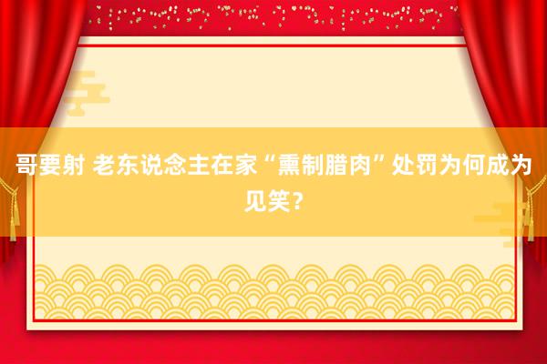 哥要射 老东说念主在家“熏制腊肉”处罚为何成为见笑？