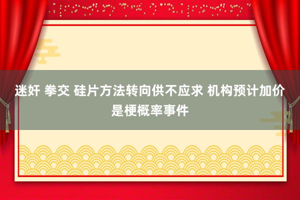 迷奸 拳交 硅片方法转向供不应求 机构预计加价是梗概率事件