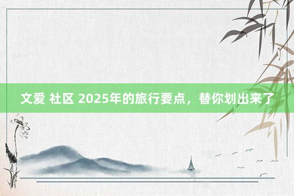 文爱 社区 2025年的旅行要点，替你划出来了