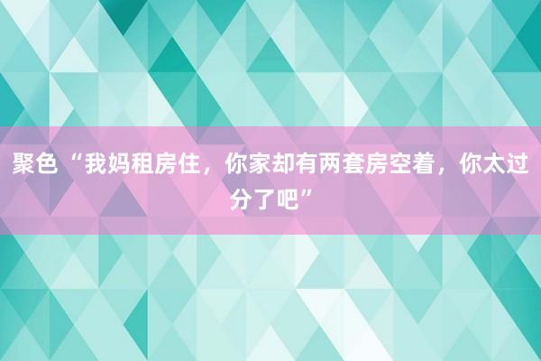 聚色 “我妈租房住，你家却有两套房空着，你太过分了吧”