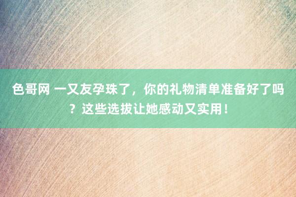 色哥网 一又友孕珠了，你的礼物清单准备好了吗？这些选拔让她感动又实用！