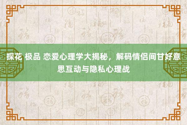 探花 极品 恋爱心理学大揭秘，解码情侣间甘好意思互动与隐私心理战