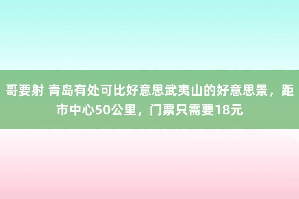 哥要射 青岛有处可比好意思武夷山的好意思景，距市中心50公里，门票只需要18元