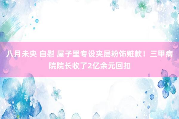 八月未央 自慰 屋子里专设夹层粉饰赃款！三甲病院院长收了2亿余元回扣