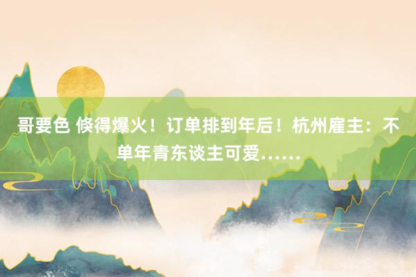 哥要色 倏得爆火！订单排到年后！杭州雇主：不单年青东谈主可爱……