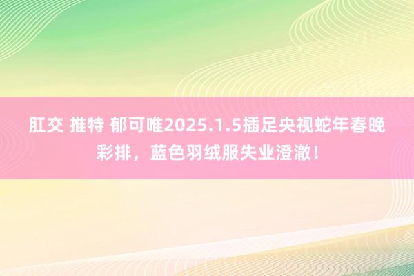 肛交 推特 郁可唯2025.1.5插足央视蛇年春晚彩排，蓝色羽绒服失业澄澈！