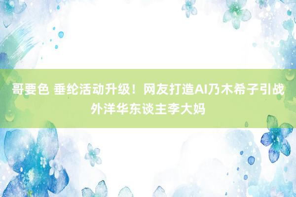 哥要色 垂纶活动升级！网友打造AI乃木希子引战外洋华东谈主李大妈