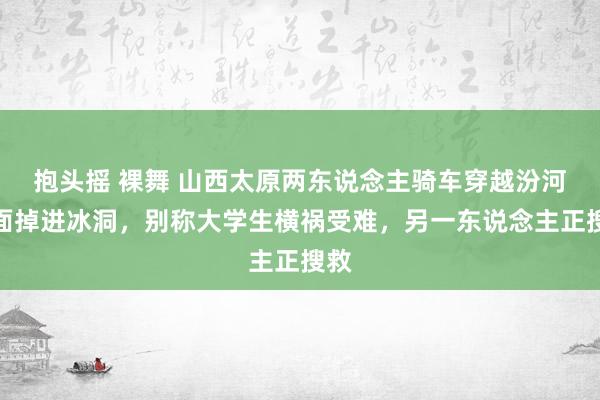 抱头摇 裸舞 山西太原两东说念主骑车穿越汾河冰面掉进冰洞，别称大学生横祸受难，另一东说念主正搜救