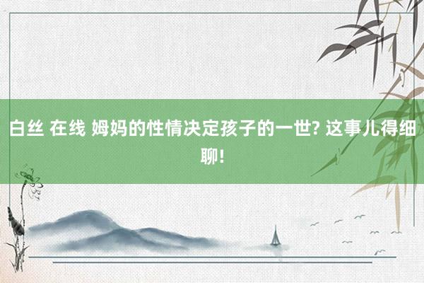 白丝 在线 姆妈的性情决定孩子的一世? 这事儿得细聊!