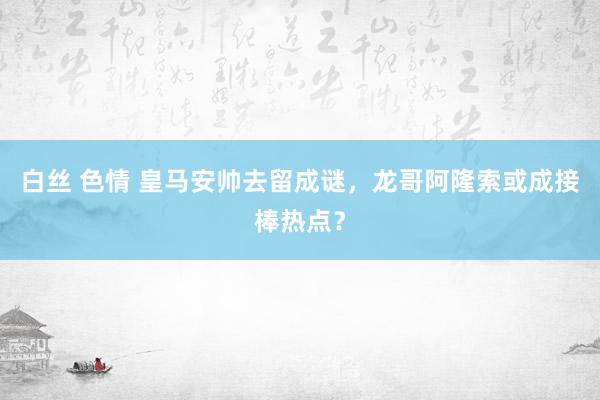 白丝 色情 皇马安帅去留成谜，龙哥阿隆索或成接棒热点？