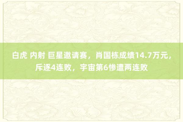 白虎 内射 巨星邀请赛，肖国栋成绩14.7万元，斥逐4连败，宇宙第6惨遭两连败