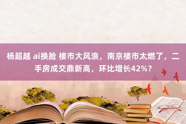 杨超越 ai换脸 楼市大风浪，南京楼市太燃了，二手房成交鼎新高，环比增长42%？