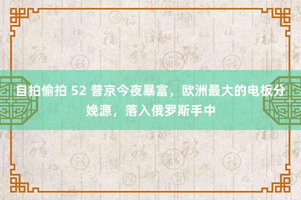 自拍偷拍 52 普京今夜暴富，欧洲最大的电板分娩源，落入俄罗斯手中