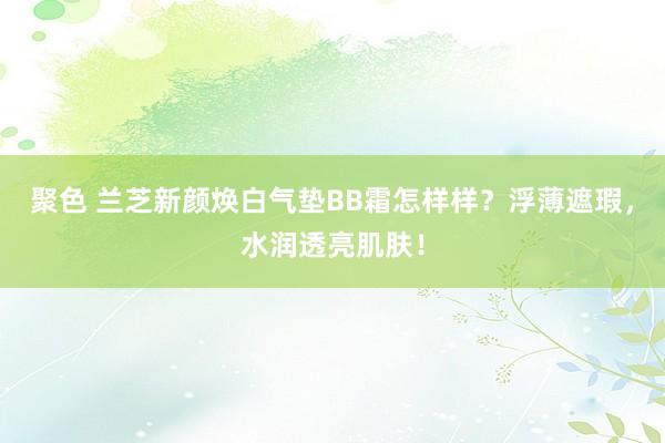 聚色 兰芝新颜焕白气垫BB霜怎样样？浮薄遮瑕，水润透亮肌肤！