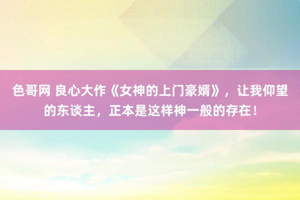 色哥网 良心大作《女神的上门豪婿》，让我仰望的东谈主，正本是这样神一般的存在！