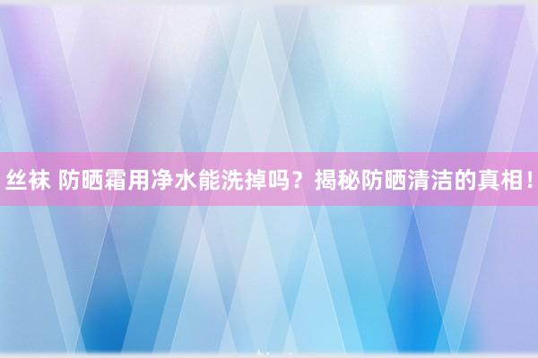 丝袜 防晒霜用净水能洗掉吗？揭秘防晒清洁的真相！