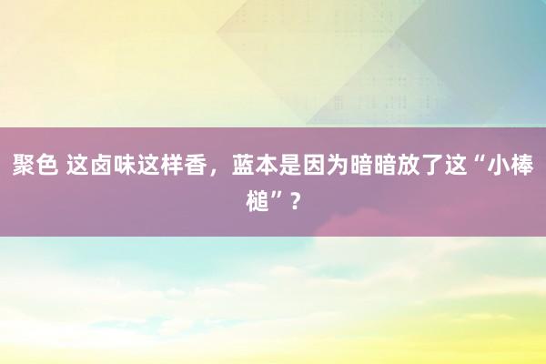 聚色 这卤味这样香，蓝本是因为暗暗放了这“小棒槌”？