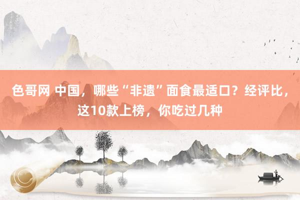 色哥网 中国，哪些“非遗”面食最适口？经评比，这10款上榜，你吃过几种