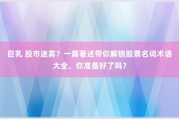 巨乳 股市迷雾？一篇著述带你解锁股票名词术语大全，你准备好了吗？