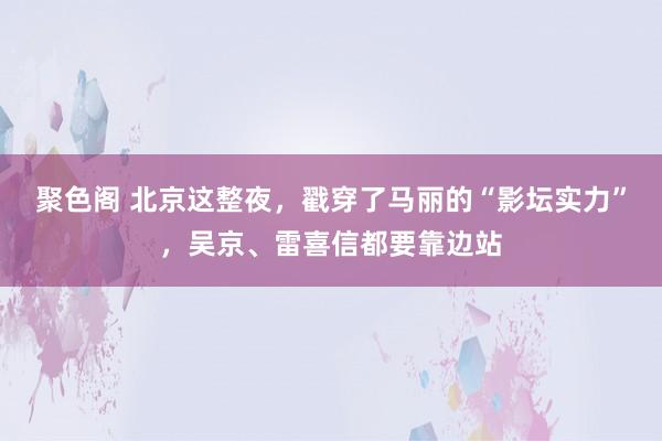 聚色阁 北京这整夜，戳穿了马丽的“影坛实力”，吴京、雷喜信都要靠边站