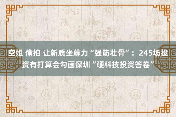 空姐 偷拍 让新质坐蓐力“强筋壮骨”：245场投资有打算会勾画深圳“硬科技投资答卷”