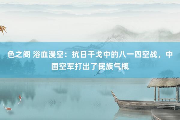 色之阁 浴血漫空：抗日干戈中的八一四空战，中国空军打出了民族气概