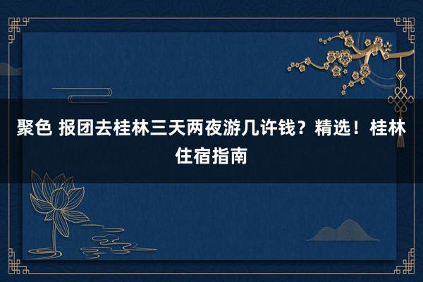 聚色 报团去桂林三天两夜游几许钱？精选！桂林住宿指南