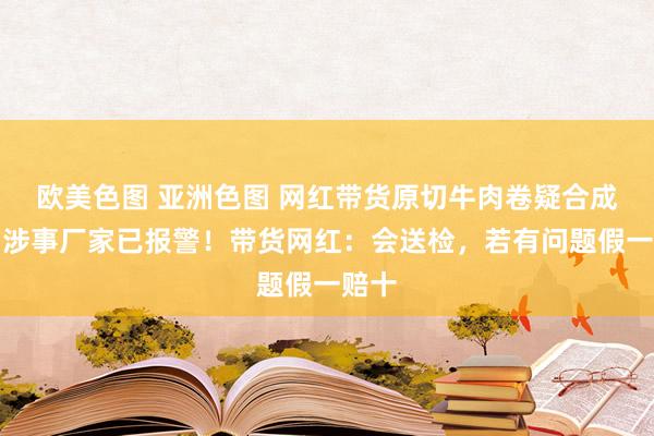 欧美色图 亚洲色图 网红带货原切牛肉卷疑合成肉，涉事厂家已报警！带货网红：会送检，若有问题假一赔十