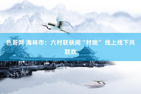 色哥网 海林市：六村联袂闹“村晚” 线上线下共联欢