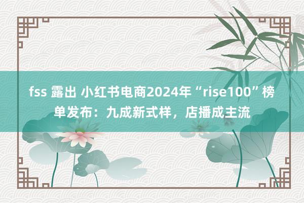 fss 露出 小红书电商2024年“rise100”榜单发布：九成新式样，店播成主流