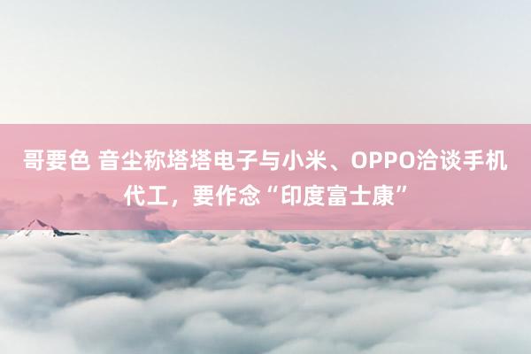 哥要色 音尘称塔塔电子与小米、OPPO洽谈手机代工，要作念“印度富士康”