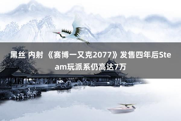 黑丝 内射 《赛博一又克2077》发售四年后Steam玩派系仍高达7万