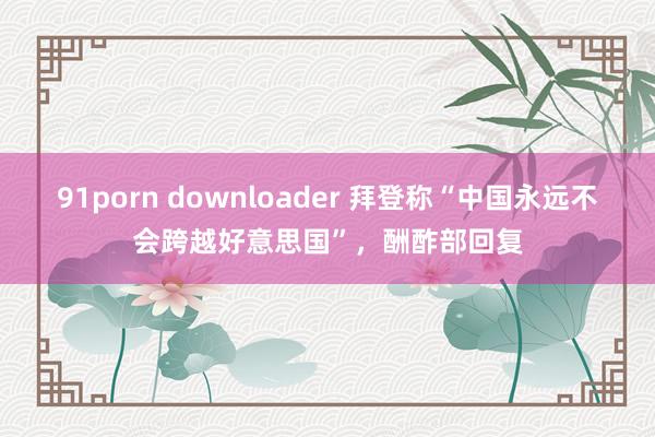 91porn downloader 拜登称“中国永远不会跨越好意思国”，酬酢部回复