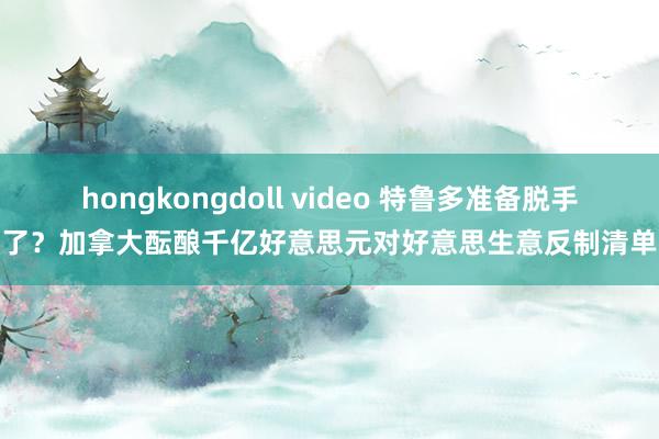 hongkongdoll video 特鲁多准备脱手了？加拿大酝酿千亿好意思元对好意思生意反制清单