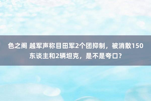 色之阁 越军声称目田军2个团抑制，被消散150东谈主和2辆坦克，是不是夸口？