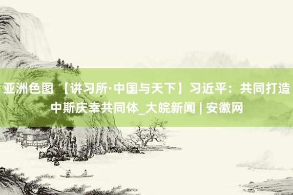 亚洲色图 【讲习所·中国与天下】习近平：共同打造中斯庆幸共同体_大皖新闻 | 安徽网